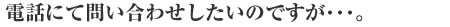 電話にて問い合わせしたいのですが･･･。